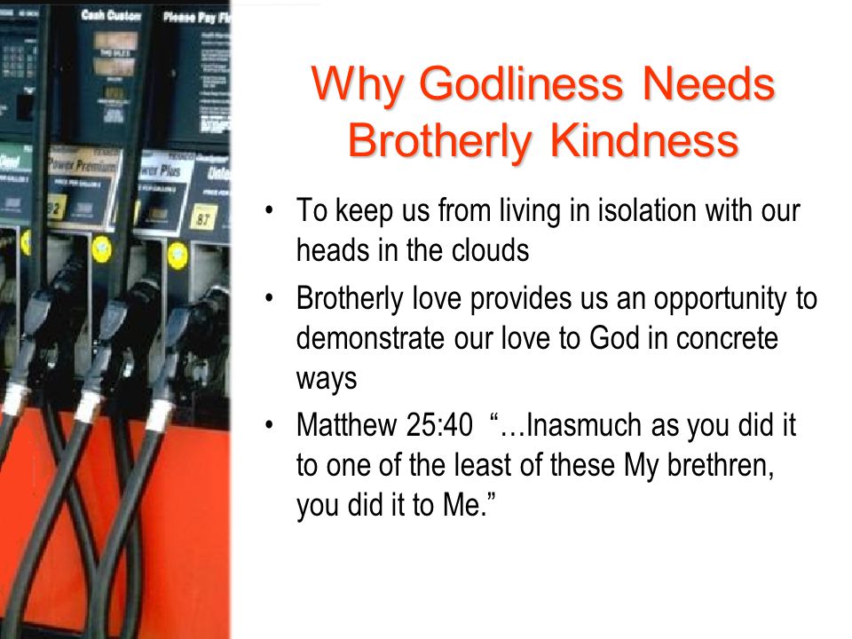 Why Godliness Needs Brotherly Kindness To keep us from living in isolation with our heads in the clouds Brotherly love provides us an opportunity to demonstrate our love to God in concrete ways Matthew 25:40 …Inasmuch as you did it to one of the least of these My brethren, you did it to Me.