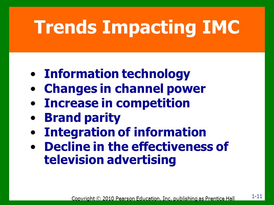 Information technology Changes in channel power Increase in competition Brand parity Integration of information Decline in the effectiveness of television advertising Trends Impacting IMC Copyright © 2010 Pearson Education, Inc.