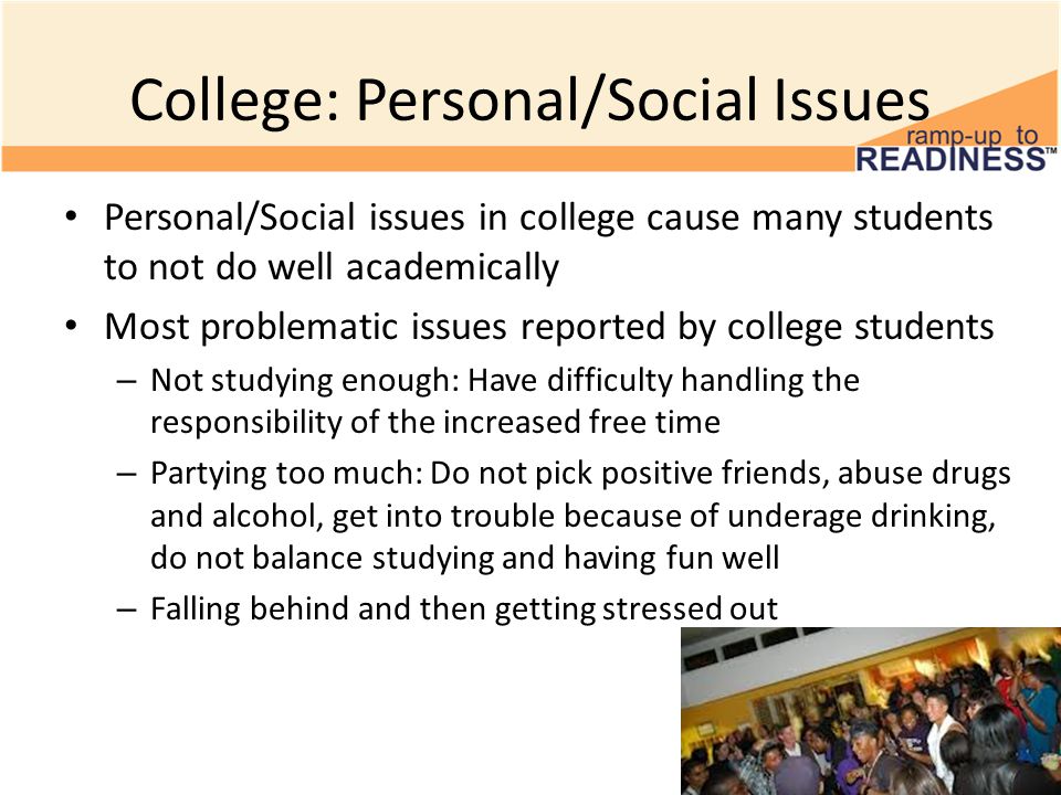 College: Personal/Social Issues Personal/Social issues in college cause many students to not do well academically Most problematic issues reported by college students – Not studying enough: Have difficulty handling the responsibility of the increased free time – Partying too much: Do not pick positive friends, abuse drugs and alcohol, get into trouble because of underage drinking, do not balance studying and having fun well – Falling behind and then getting stressed out