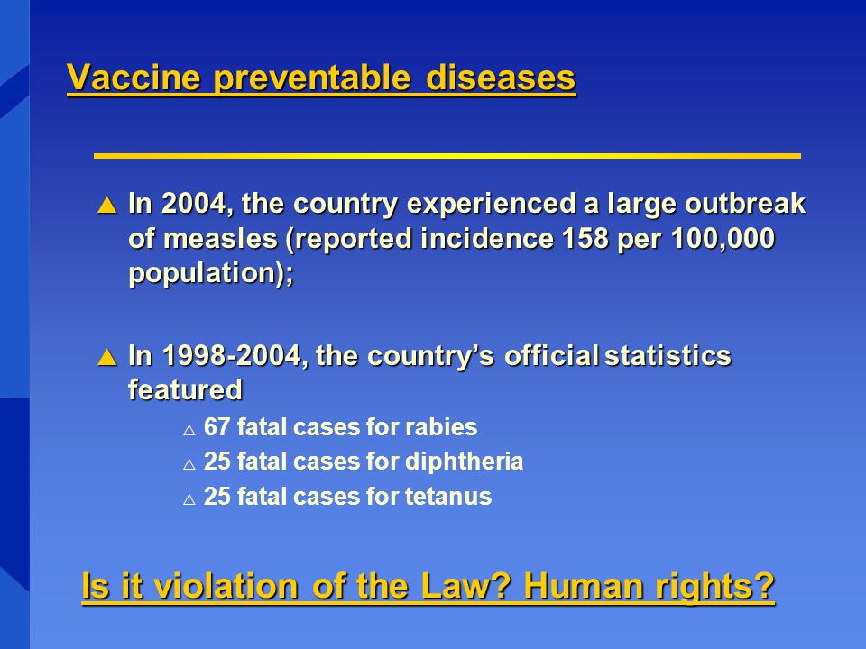 Vaccine preventable diseases  In 2004, the country experienced a large outbreak of measles (reported incidence 158 per 100,000 population);  In , the country’s official statistics featured  67 fatal cases for rabies  25 fatal cases for diphtheria  25 fatal cases for tetanus Is it violation of the Law.