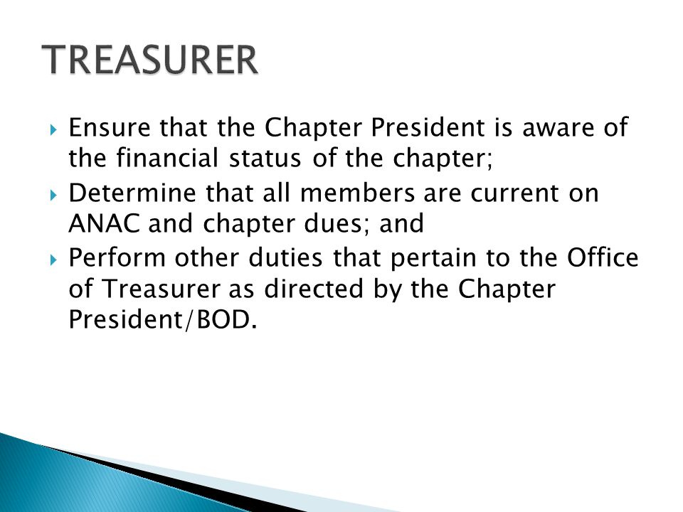  Ensure that the Chapter President is aware of the financial status of the chapter;  Determine that all members are current on ANAC and chapter dues; and  Perform other duties that pertain to the Office of Treasurer as directed by the Chapter President/BOD.
