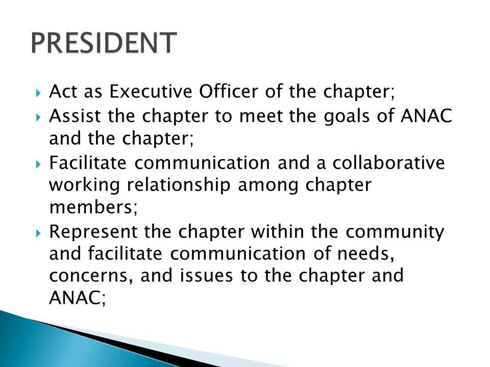  Act as Executive Officer of the chapter;  Assist the chapter to meet the goals of ANAC and the chapter;  Facilitate communication and a collaborative working relationship among chapter members;  Represent the chapter within the community and facilitate communication of needs, concerns, and issues to the chapter and ANAC;