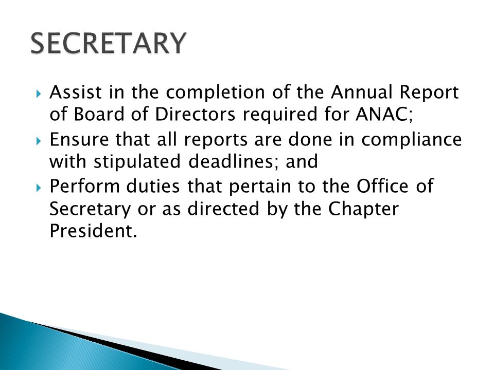  Assist in the completion of the Annual Report of Board of Directors required for ANAC;  Ensure that all reports are done in compliance with stipulated deadlines; and  Perform duties that pertain to the Office of Secretary or as directed by the Chapter President.