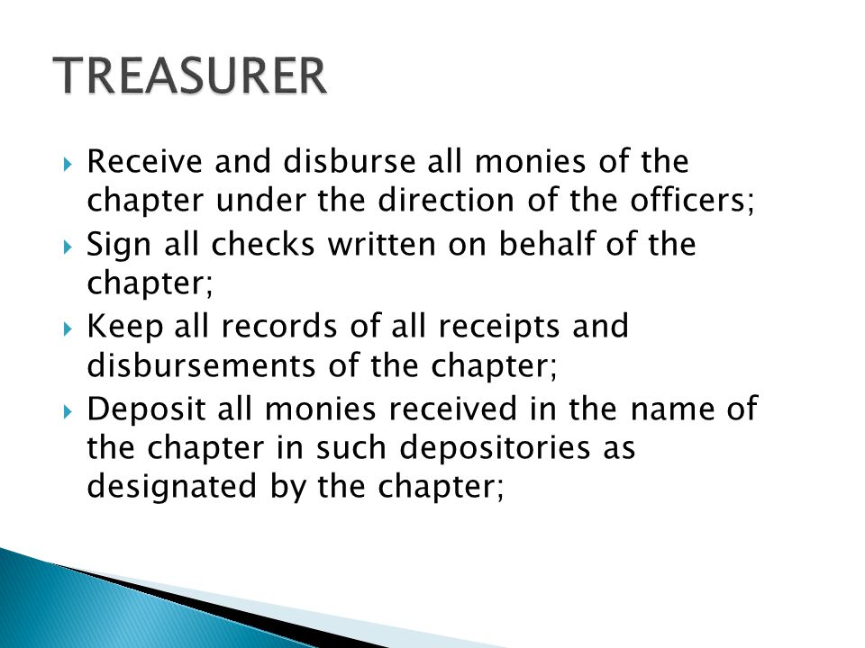  Receive and disburse all monies of the chapter under the direction of the officers;  Sign all checks written on behalf of the chapter;  Keep all records of all receipts and disbursements of the chapter;  Deposit all monies received in the name of the chapter in such depositories as designated by the chapter;