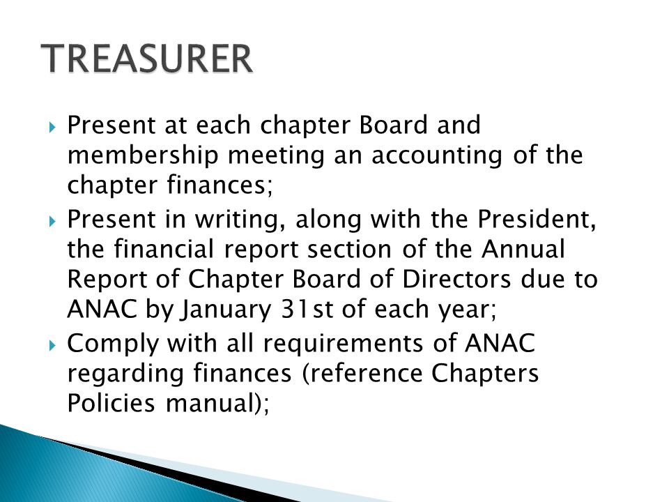  Present at each chapter Board and membership meeting an accounting of the chapter finances;  Present in writing, along with the President, the financial report section of the Annual Report of Chapter Board of Directors due to ANAC by January 31st of each year;  Comply with all requirements of ANAC regarding finances (reference Chapters Policies manual);