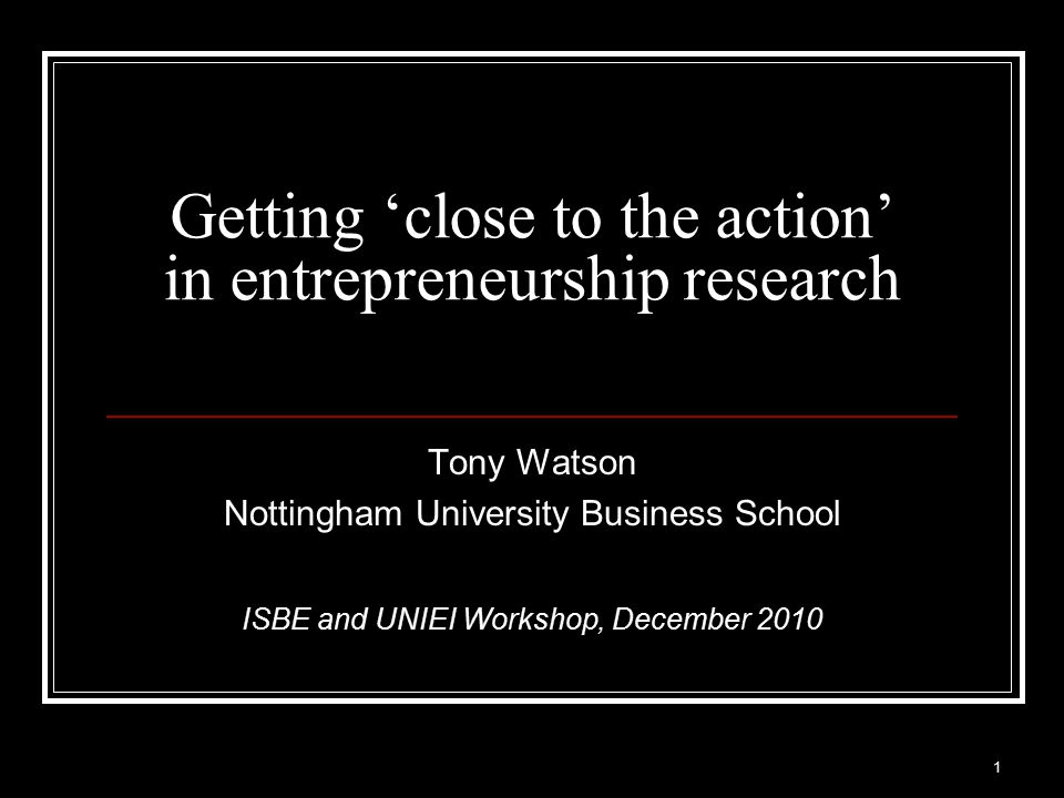 Getting ‘close to the action’ in entrepreneurship research Tony Watson Nottingham University Business School ISBE and UNIEI Workshop, December