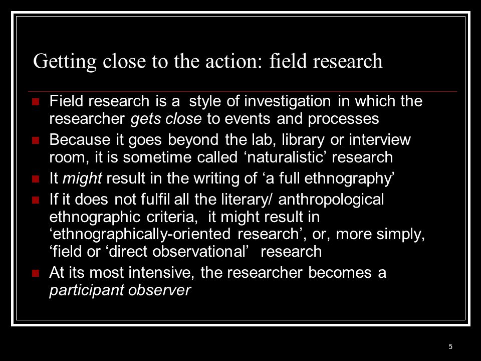 Getting close to the action: field research Field research is a style of investigation in which the researcher gets close to events and processes Because it goes beyond the lab, library or interview room, it is sometime called ‘naturalistic’ research It might result in the writing of ‘a full ethnography’ If it does not fulfil all the literary/ anthropological ethnographic criteria, it might result in ‘ethnographically-oriented research’, or, more simply, ‘field or ‘direct observational’ research At its most intensive, the researcher becomes a participant observer 5