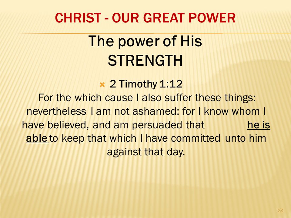 CHRIST - OUR GREAT POWER  2 Timothy 1:12 For the which cause I also suffer these things: nevertheless I am not ashamed: for I know whom I have believed, and am persuaded that he is able to keep that which I have committed unto him against that day.