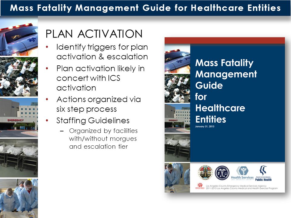 Mass Fatality Management Guide for Healthcare Entities PLAN ACTIVATION Identify triggers for plan activation & escalation Plan activation likely in concert with ICS activation Actions organized via six step process Staffing Guidelines – Organized by facilities with/without morgues and escalation tier