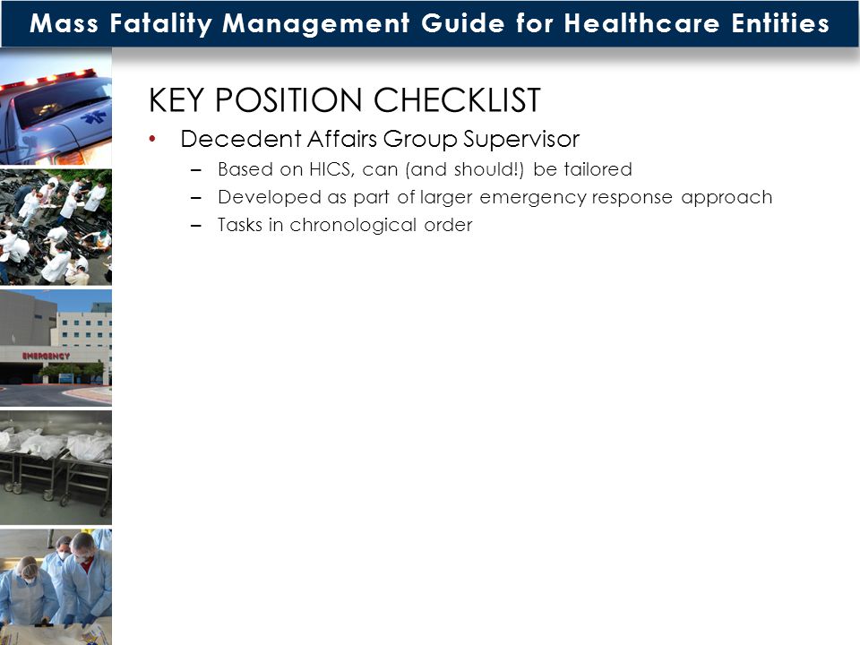 Mass Fatality Management Guide for Healthcare Entities KEY POSITION CHECKLIST Decedent Affairs Group Supervisor – Based on HICS, can (and should!) be tailored – Developed as part of larger emergency response approach – Tasks in chronological order