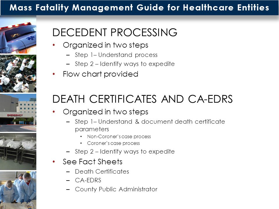 Mass Fatality Management Guide for Healthcare Entities DECEDENT PROCESSING Organized in two steps – Step 1– Understand process – Step 2 – Identify ways to expedite Flow chart provided DEATH CERTIFICATES AND CA-EDRS Organized in two steps – Step 1– Understand & document death certificate parameters Non-Coroner’s case process Coroner’s case process – Step 2 – Identify ways to expedite See Fact Sheets – Death Certificates – CA-EDRS – County Public Administrator
