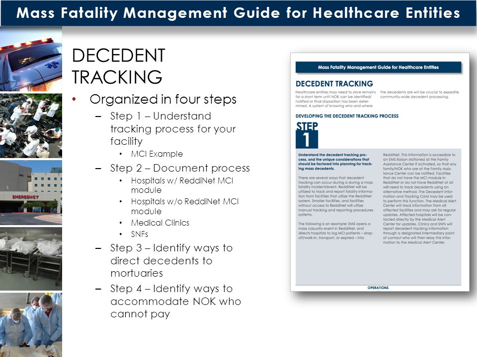 Mass Fatality Management Guide for Healthcare Entities DECEDENT TRACKING Organized in four steps – Step 1 – Understand tracking process for your facility MCI Example – Step 2 – Document process Hospitals w/ ReddiNet MCI module Hospitals w/o ReddiNet MCI module Medical Clinics SNFs – Step 3 – Identify ways to direct decedents to mortuaries – Step 4 – Identify ways to accommodate NOK who cannot pay
