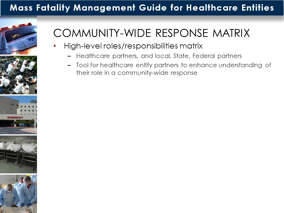 Mass Fatality Management Guide for Healthcare Entities COMMUNITY-WIDE RESPONSE MATRIX High-level roles/responsibilities matrix – Healthcare partners, and local, State, Federal partners – Tool for healthcare entity partners to enhance understanding of their role in a community-wide response