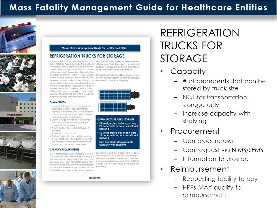 Mass Fatality Management Guide for Healthcare Entities REFRIGERATION TRUCKS FOR STORAGE Capacity – # of decedents that can be stored by truck size – NOT for transportation – storage only – Increase capacity with shelving Procurement – Can procure own – Can request via NIMS/SEMS – Information to provide Reimbursement – Requesting facility to pay – HPPs MAY qualify for reimbursement