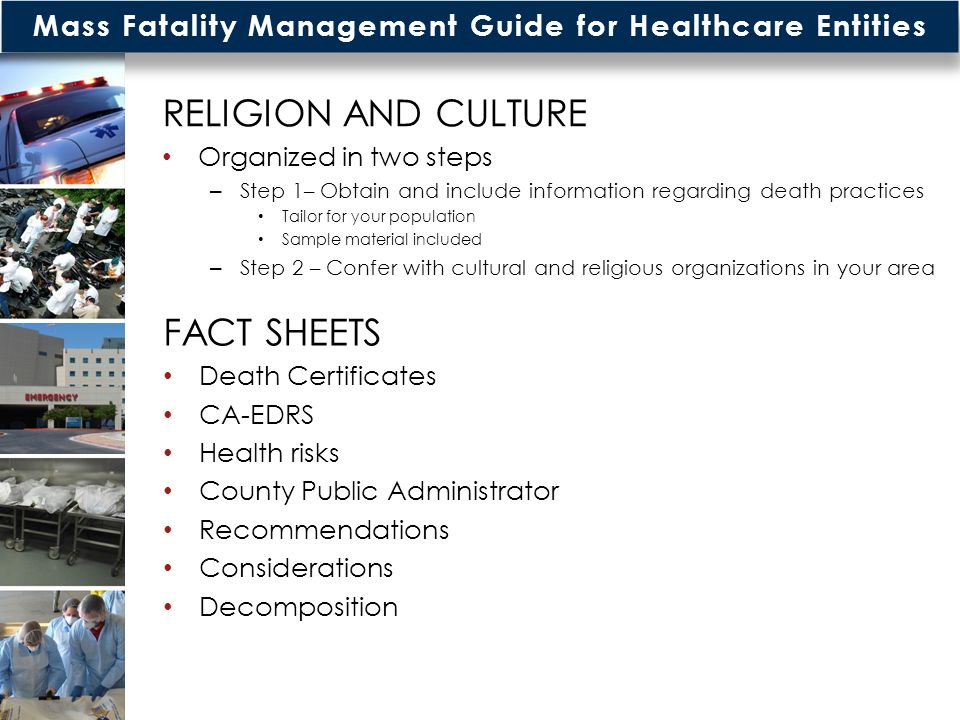 Mass Fatality Management Guide for Healthcare Entities RELIGION AND CULTURE Organized in two steps – Step 1– Obtain and include information regarding death practices Tailor for your population Sample material included – Step 2 – Confer with cultural and religious organizations in your area FACT SHEETS Death Certificates CA-EDRS Health risks County Public Administrator Recommendations Considerations Decomposition