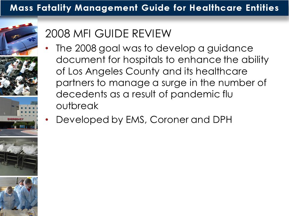 Mass Fatality Management Guide for Healthcare Entities MFI GUIDE REVIEW The 2008 goal was to develop a guidance document for hospitals to enhance the ability of Los Angeles County and its healthcare partners to manage a surge in the number of decedents as a result of pandemic flu outbreak Developed by EMS, Coroner and DPH