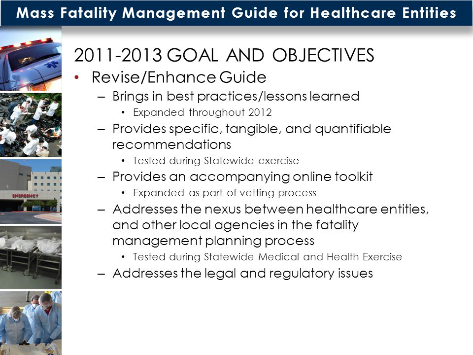 Mass Fatality Management Guide for Healthcare Entities GOAL AND OBJECTIVES Revise/Enhance Guide – Brings in best practices/lessons learned Expanded throughout 2012 – Provides specific, tangible, and quantifiable recommendations Tested during Statewide exercise – Provides an accompanying online toolkit Expanded as part of vetting process – Addresses the nexus between healthcare entities, and other local agencies in the fatality management planning process Tested during Statewide Medical and Health Exercise – Addresses the legal and regulatory issues 4