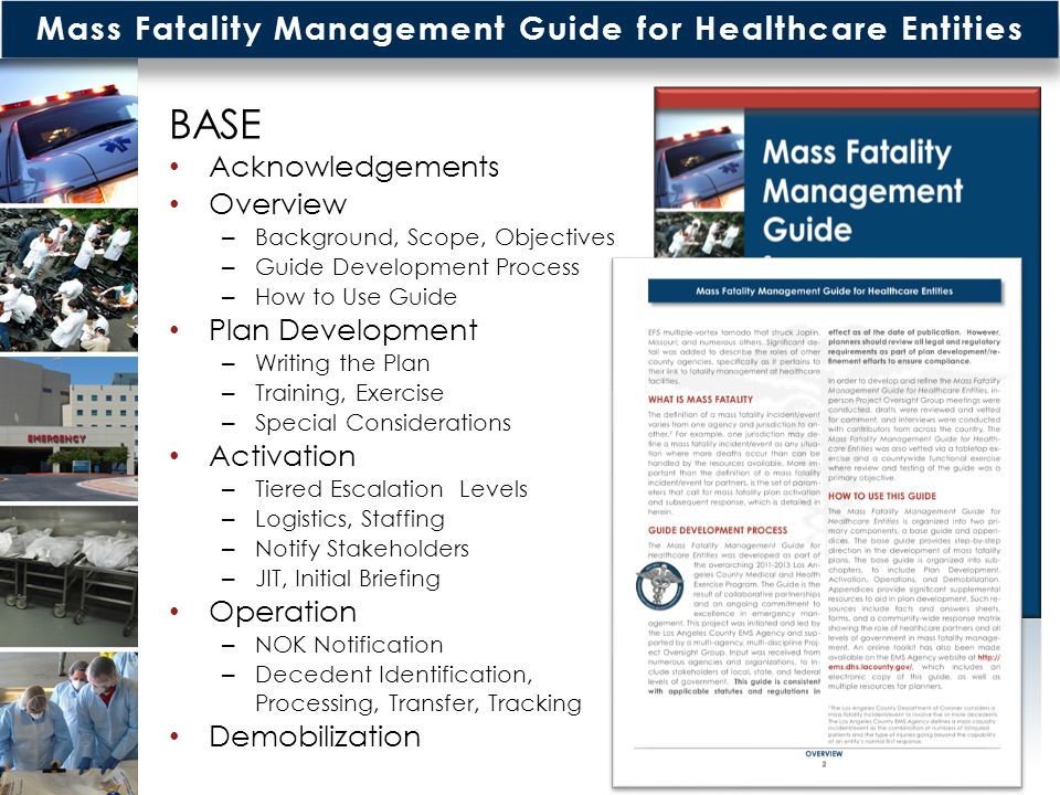 Mass Fatality Management Guide for Healthcare Entities BASE Acknowledgements Overview – Background, Scope, Objectives – Guide Development Process – How to Use Guide Plan Development – Writing the Plan – Training, Exercise – Special Considerations Activation – Tiered Escalation Levels – Logistics, Staffing – Notify Stakeholders – JIT, Initial Briefing Operation – NOK Notification – Decedent Identification, Processing, Transfer, Tracking Demobilization