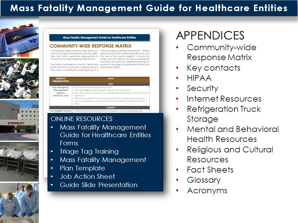 Mass Fatality Management Guide for Healthcare Entities APPENDICES Community-wide Response Matrix Key contacts HIPAA Security Internet Resources Refrigeration Truck Storage Mental and Behavioral Health Resources Religious and Cultural Resources Fact Sheets Glossary Acronyms 8 ONLINE RESOURCES Mass Fatality Management Guide for Healthcare Entities Forms Triage Tag Training Mass Fatality Management Plan Template Job Action Sheet Guide Slide Presentation ONLINE RESOURCES Mass Fatality Management Guide for Healthcare Entities Forms Triage Tag Training Mass Fatality Management Plan Template Job Action Sheet Guide Slide Presentation