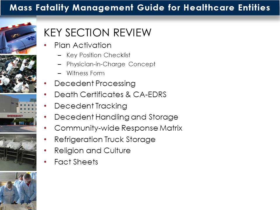 Mass Fatality Management Guide for Healthcare Entities KEY SECTION REVIEW Plan Activation – Key Position Checklist – Physician-in-Charge Concept – Witness Form Decedent Processing Death Certificates & CA-EDRS Decedent Tracking Decedent Handling and Storage Community-wide Response Matrix Refrigeration Truck Storage Religion and Culture Fact Sheets