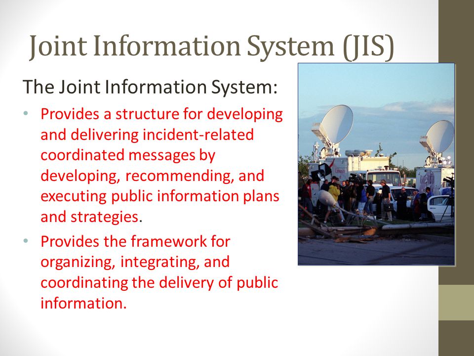 Joint Information System (JIS) The Joint Information System: Provides a structure for developing and delivering incident-related coordinated messages by developing, recommending, and executing public information plans and strategies.