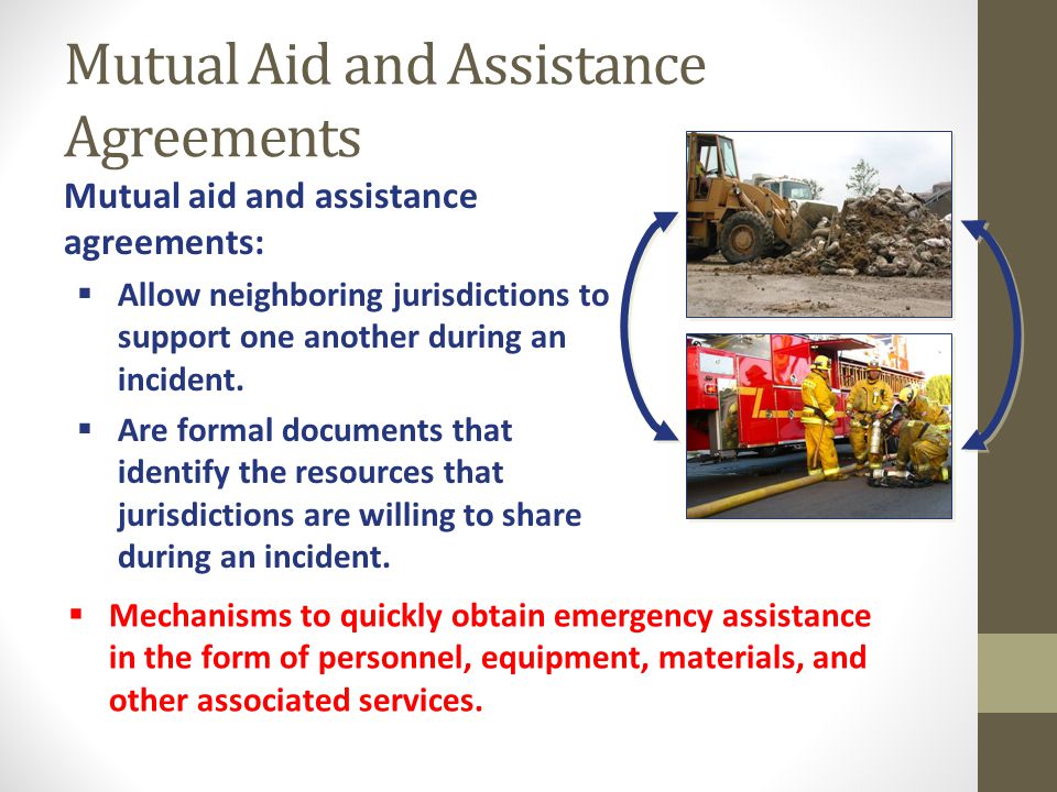 Mutual Aid and Assistance Agreements Mutual aid and assistance agreements:  Allow neighboring jurisdictions to support one another during an incident.