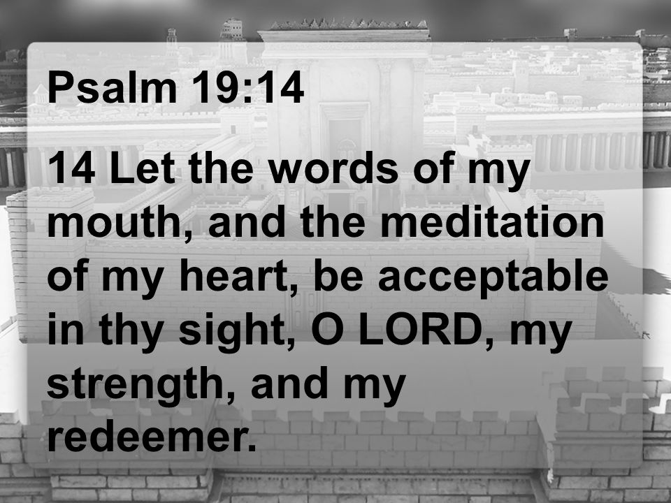 Psalm 19:14 14 Let the words of my mouth, and the meditation of my heart, be acceptable in thy sight, O LORD, my strength, and my redeemer.