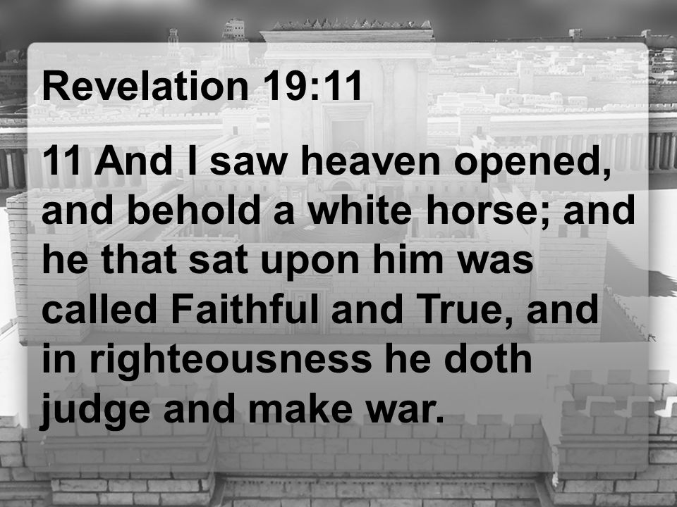 Revelation 19:11 11 And I saw heaven opened, and behold a white horse; and he that sat upon him was called Faithful and True, and in righteousness he doth judge and make war.