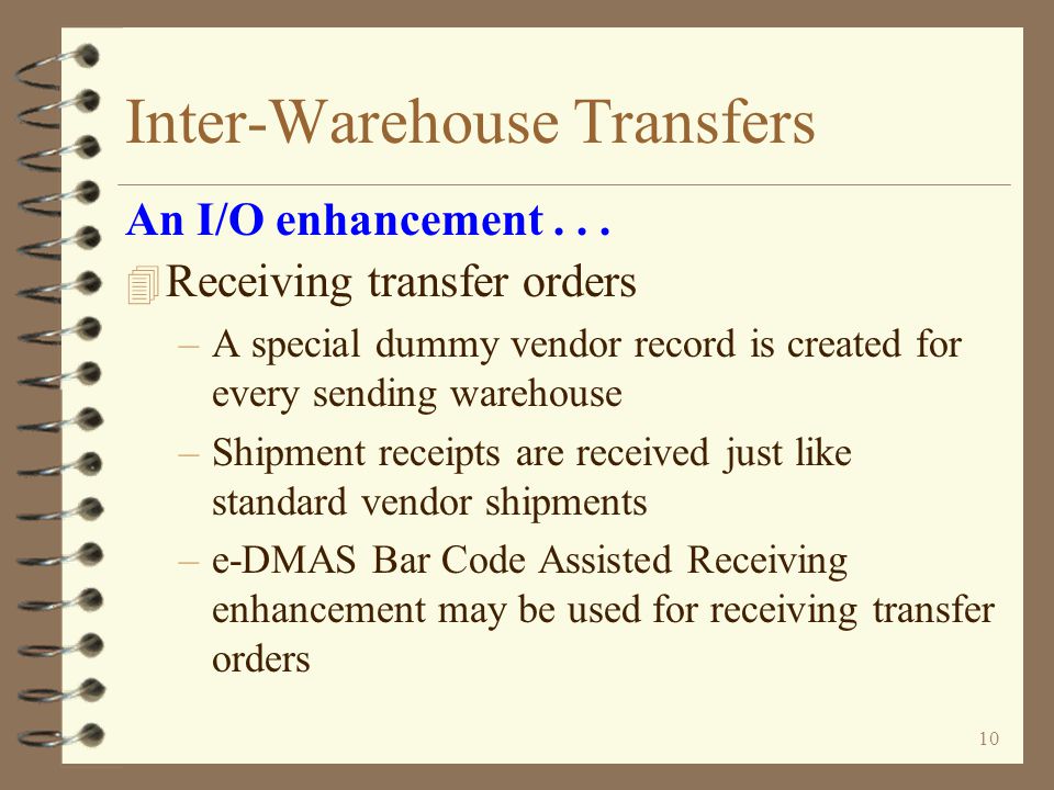 9 Inter-Warehouse Transfers 4 Sending warehouse can track out-bound transfers with –Billing Work with orders –Billing Sales Order Demand –Inventory Demand by Item –Billing Order status / Inquiry 4 Receiving warehouse can track in-bound transfers with –Purchasing Work with purchase orders –Billing Sales Order Demand –Inventory Demand by Item –Vendor search / Inquiry – Open purchase orders and historical purchase orders An I/O enhancement...