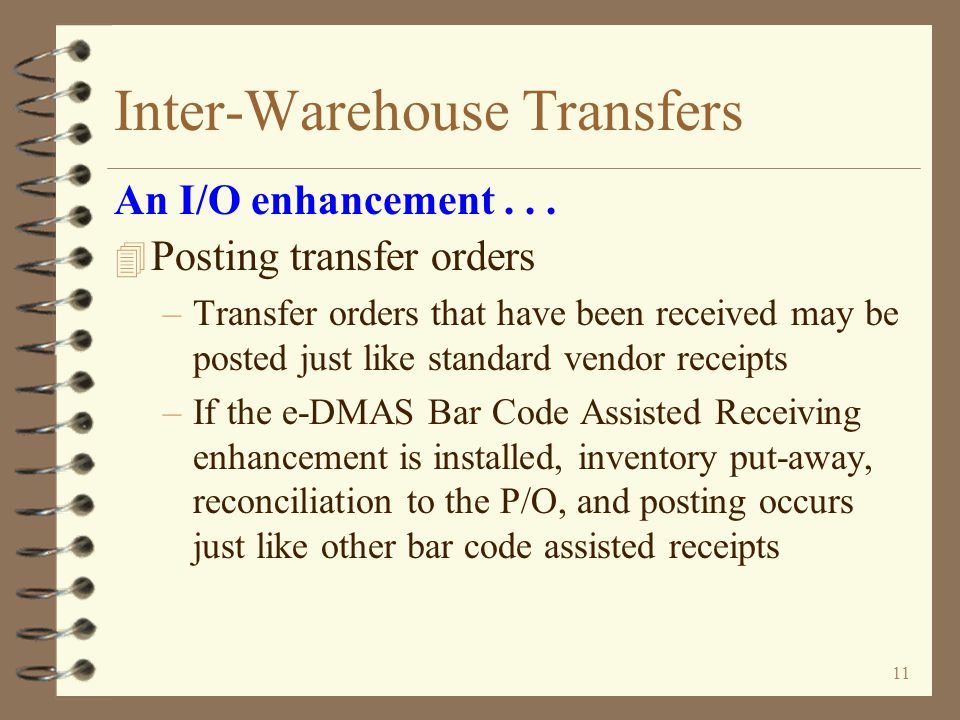 10 Inter-Warehouse Transfers 4 Receiving transfer orders –A special dummy vendor record is created for every sending warehouse –Shipment receipts are received just like standard vendor shipments –e-DMAS Bar Code Assisted Receiving enhancement may be used for receiving transfer orders An I/O enhancement...