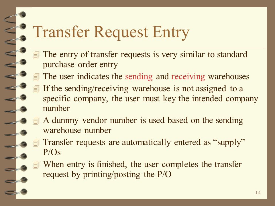 13 Inter-Warehouse Transfers Summary (click button to view detail) Receiving the Transfer Posting the Transfer The Actual Transfer Tracking In-Bound Transfers Receiving Warehouse Transfer Order Entry Sending Warehouse The Actual Transfer Completing a Transfer Order Tracking Out-Bound Transfers Approving the Transfer Back to Title Page Tailoring Options Transfer Request Entry Requesting Warehouse Completing a Transfer Request
