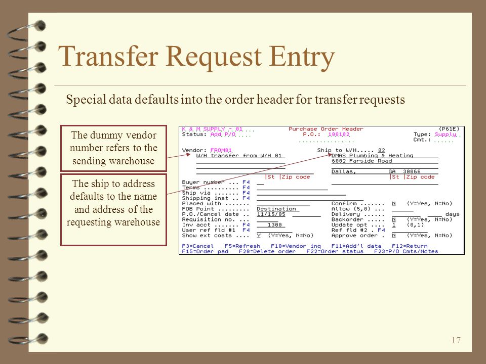 16 Transfer Request Entry The user must indicate the sending and receiving warehouses The transaction date becomes the date of the transfer request The user enters the sending warehouse number and company – the sending company number must be keyed if the W/H is not assigned to a specific company The user may enter a unique P/O number if desired