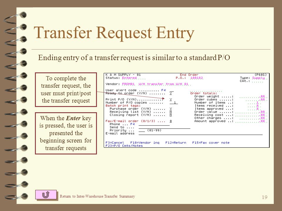 18 Transfer Request Entry Items to be transferred are entered very similar to standard P/O entry Generally, the only entry required is item number and quantity After the Enter key is pressed, a warning will notify the user that a cost was not entered – this if fine, the item will be transferred at the cost of the sending warehouse A message will likely display referring to the vendor item number not being on file – this condition if OK since this is a dummy vendor number and should be ignored