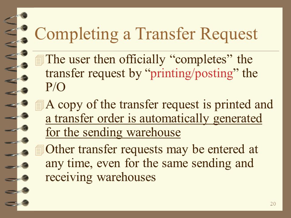 19 Return to Inter-Warehouse Transfer Summary Transfer Request Entry Ending entry of a transfer request is similar to a standard P/O To complete the transfer request, the user must print/post the transfer request When the Enter key is pressed, the user is presented the beginning screen for transfer requests
