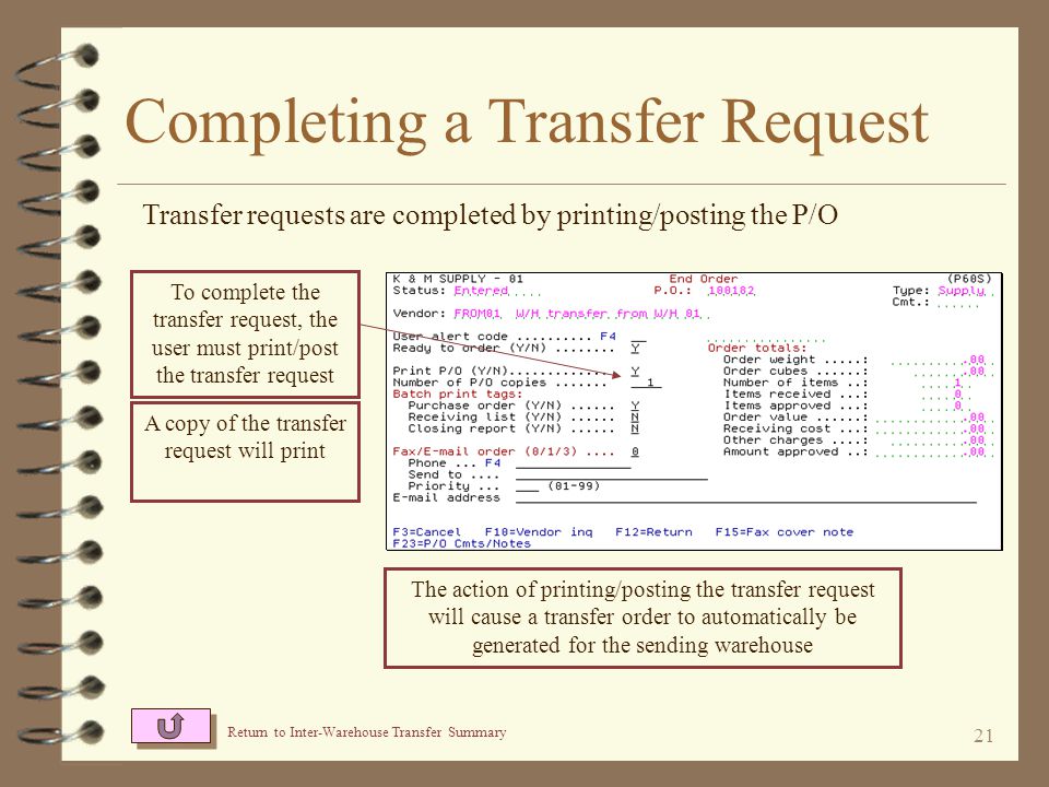20 Completing a Transfer Request 4 The user then officially completes the transfer request by printing/posting the P/O 4 A copy of the transfer request is printed and a transfer order is automatically generated for the sending warehouse 4 Other transfer requests may be entered at any time, even for the same sending and receiving warehouses