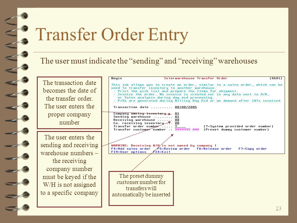 22 Transfer Order Entry 4 The entry of transfer orders is very similar to standard order entry 4 The user indicates the sending and receiving warehouses 4 If the receiving warehouse is not assigned to a specific company, the user must key the intended company number 4 A dummy customer number is used based on the company number 4 The user may choose to have all transfer orders put into a special order group 4 When entry is finished, the user may print a pick list and/or packing list