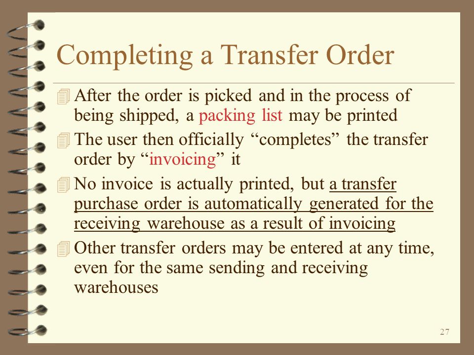 26 Return to Inter-Warehouse Transfer Summary Transfer Order Entry Ending entry of a transfer order is similar to a standard sales order The user may print a pick list immediately if desired When the Enter key is pressed, the user is presented the beginning screen for transfer orders