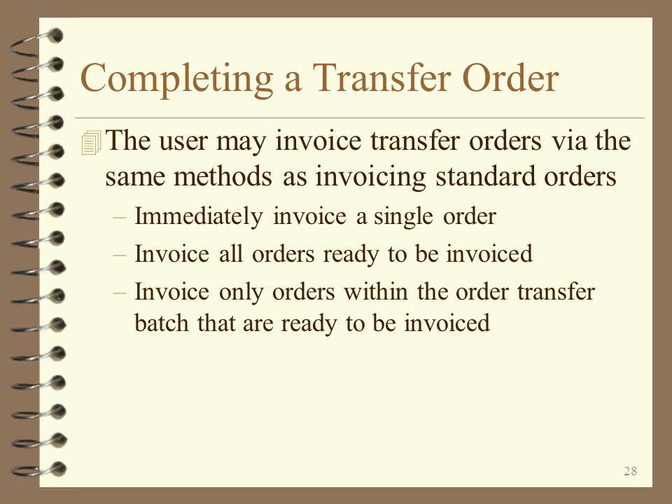 27 Completing a Transfer Order 4 After the order is picked and in the process of being shipped, a packing list may be printed 4 The user then officially completes the transfer order by invoicing it 4 No invoice is actually printed, but a transfer purchase order is automatically generated for the receiving warehouse as a result of invoicing 4 Other transfer orders may be entered at any time, even for the same sending and receiving warehouses