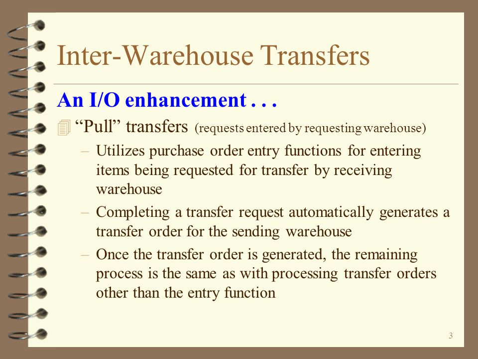 2 Inter-Warehouse Transfers 4 Alternate methods for requesting, entering, tracking and receiving inventory transfers 4 Two methods offered for transfer entry –Transfer requests may be entered by requesting warehouse which generates transfer orders at the sending warehouse –Or, transfer orders may be entered directly by the sending warehouse An I/O enhancement for DMAS Inter-Warehouse Transfers