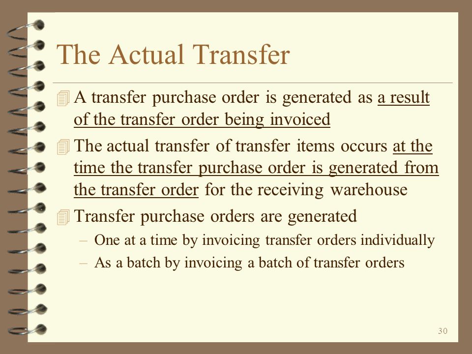 29 Return to Inter-Warehouse Transfer Summary Completing a Transfer Order Transfer orders are completed by invoicing them, just like a standard sales order A transfer order is invoiced just like a standard sales order However, no paper invoice will be printed A transfer purchase order is automatically generated