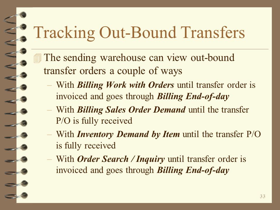 32 The Actual Transfer The P/O Interface File Order Log report identifies problems, if any, encountered while generating transfer purchase orders The purchase order number and company of the transfer purchase order that was generated The current status of the generated purchase order is identified If any Item Balance records were automatically created, the warehouse is identified here Return to Inter-Warehouse Transfer Summary Any other errors found would also be identified
