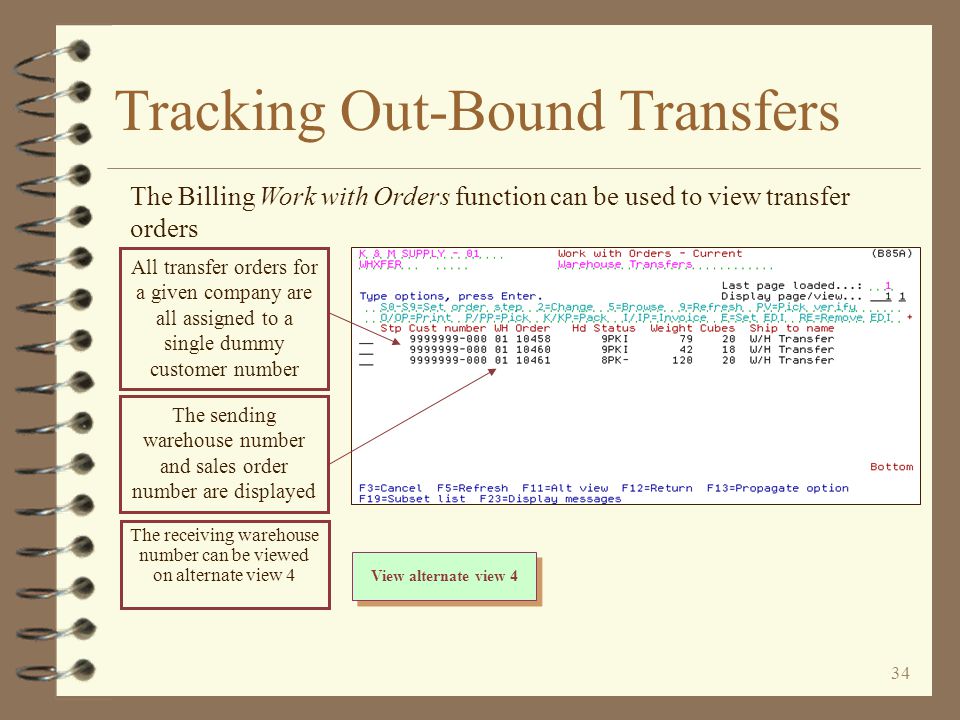 33 Tracking Out-Bound Transfers 4 The sending warehouse can view out-bound transfer orders a couple of ways –With Billing Work with Orders until transfer order is invoiced and goes through Billing End-of-day –With Billing Sales Order Demand until the transfer P/O is fully received –With Inventory Demand by Item until the transfer P/O is fully received –With Order Search / Inquiry until transfer order is invoiced and goes through Billing End-of-day