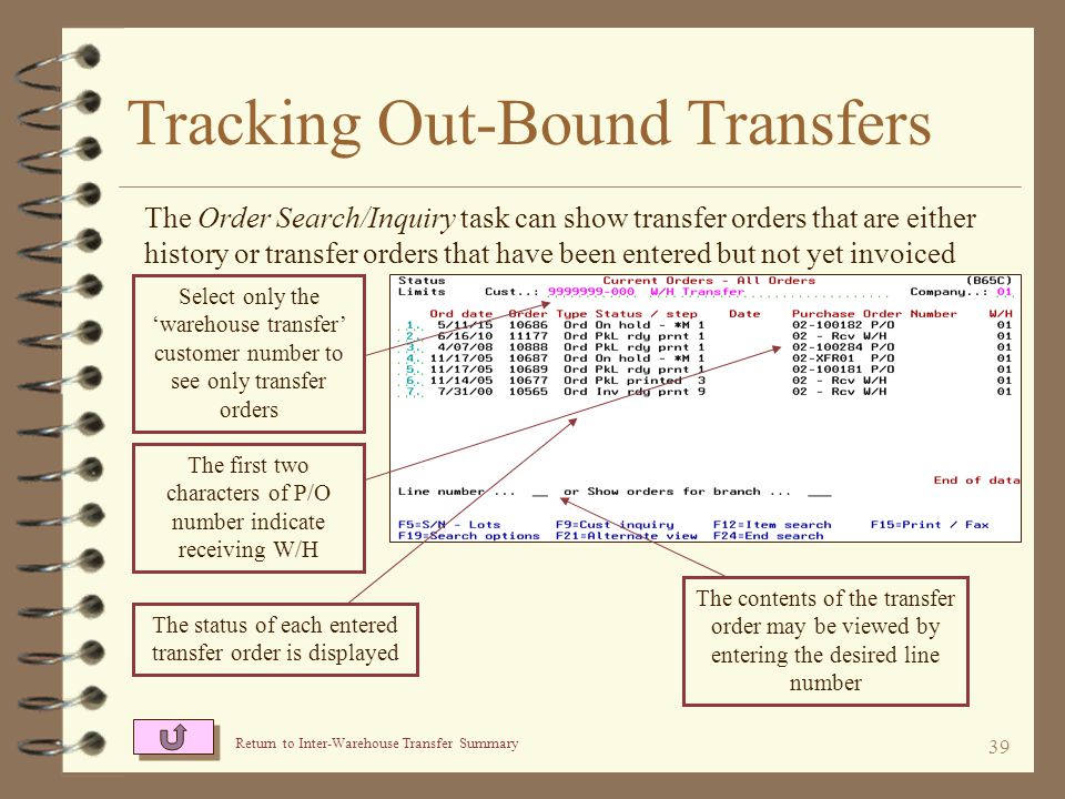 38 Tracking Out-Bound Transfers For the Order Search / Inquiry task, select options to limit the resulting list to only transfer orders that you are interested in Select only orders for your dummy transfer customer number Enter the receiving warehouse as the first two characters of the P.O.