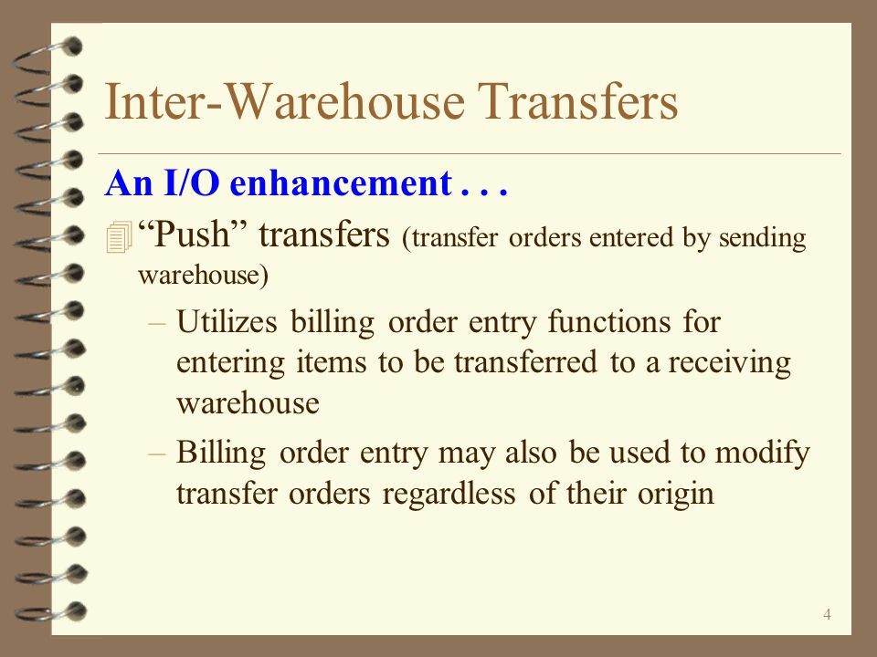 3 Inter-Warehouse Transfers 4 Pull transfers (requests entered by requesting warehouse) –Utilizes purchase order entry functions for entering items being requested for transfer by receiving warehouse –Completing a transfer request automatically generates a transfer order for the sending warehouse –Once the transfer order is generated, the remaining process is the same as with processing transfer orders other than the entry function An I/O enhancement...