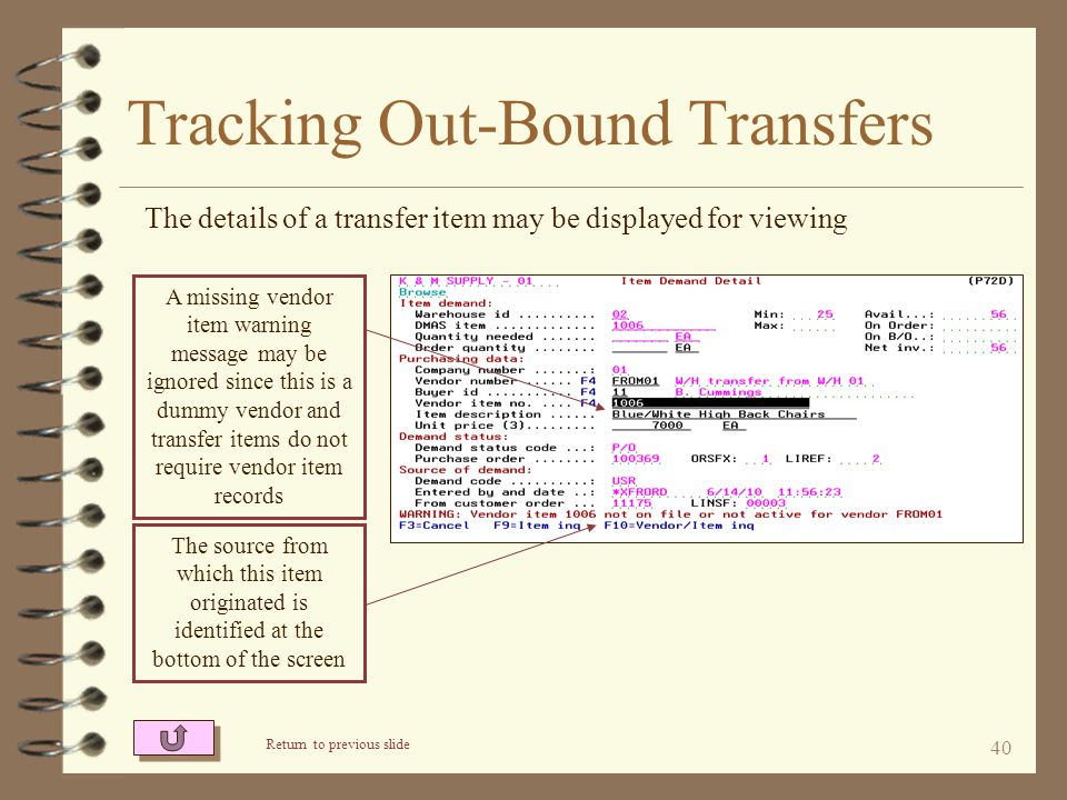 39 Tracking Out-Bound Transfers The Order Search/Inquiry task can show transfer orders that are either history or transfer orders that have been entered but not yet invoiced The first two characters of P/O number indicate receiving W/H The status of each entered transfer order is displayed Return to Inter-Warehouse Transfer Summary Select only the ‘warehouse transfer’ customer number to see only transfer orders The contents of the transfer order may be viewed by entering the desired line number