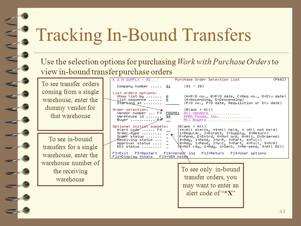 42 Tracking In-Bound Transfers 4 The receiving warehouse can view in-bound transfer purchase orders a couple of ways once transfer purchase orders are generated –With Purchasing Work with Purchase Orders –With Billing Sales Order Demand until the transfer P/O is fully received –With Inventory Demand by Item until the transfer P/O is fully received –With Vendor Search / Inquiry, both Open Purchase Orders and Purchasing Receipts History