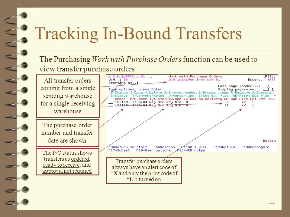 43 Tracking In-Bound Transfers Use the selection options for purchasing Work with Purchase Orders to view in-bound transfer purchase orders To see transfer orders coming from a single warehouse, enter the dummy vendor for that warehouse To see in-bound transfers for a single warehouse, enter the warehouse number of the receiving warehouse To see only in-bound transfer orders, you may want to enter an alert code of *X