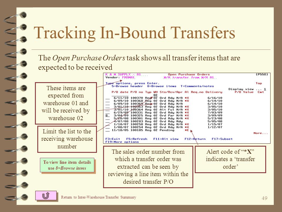 48 Tracking In-Bound Transfers 4 When entering Vendor Search / Inquiry, select the transfer vendor that represents the sending warehouse 4 Select Open purchase orders to check expected transfers 4 Select Purchase order history to check previously received transfers