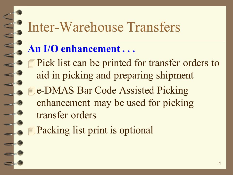 4 Inter-Warehouse Transfers 4 Push transfers (transfer orders entered by sending warehouse) –Utilizes billing order entry functions for entering items to be transferred to a receiving warehouse –Billing order entry may also be used to modify transfer orders regardless of their origin An I/O enhancement...