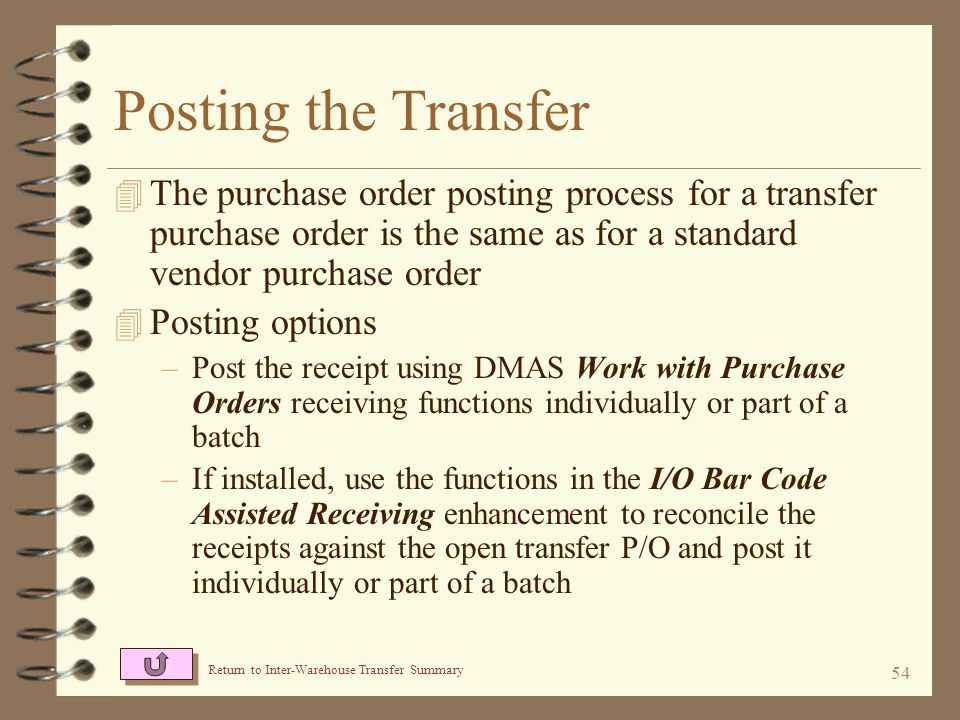 53 Return to Inter-Warehouse Transfer Summary Receiving the Transfer 4 The receiving process for a transfer purchase order is the same as for a standard vendor purchase order 4 Receiving options –Receive the shipment using DMAS Work with Purchase Orders receiving functions, reconciling the receipts against what was expected –If installed, receive the shipment using the I/O Bar Code Assisted Receiving enhancement
